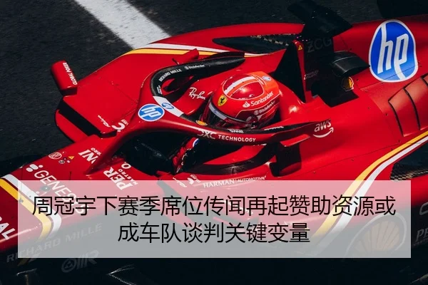 周冠宇下赛季席位传闻再起赞助资源或成车队谈判关键变量