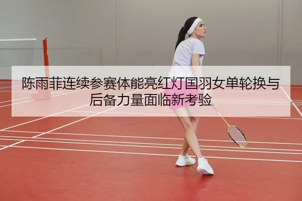 陈雨菲连续参赛体能亮红灯国羽女单轮换与后备力量面临新考验
